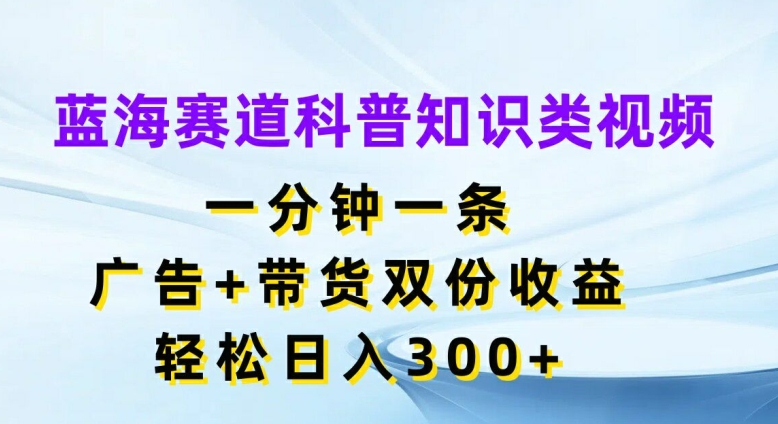 蓝海赛道科普知识类视频，一分钟一条，广告+带货双份收益，轻松日入300+【揭秘】-葛仙仙资源库