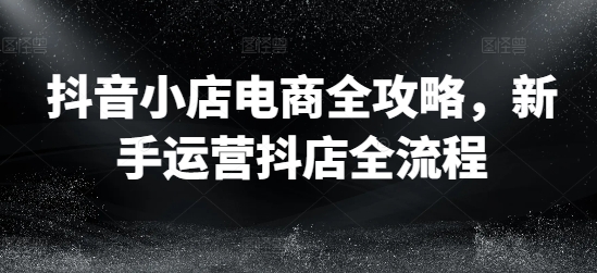 抖音小店电商全攻略，新手运营抖店全流程-葛仙仙资源库
