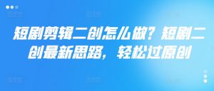 短剧剪辑二创怎么做?短剧二创最新思路,轻松过原创-葛仙仙资源库
