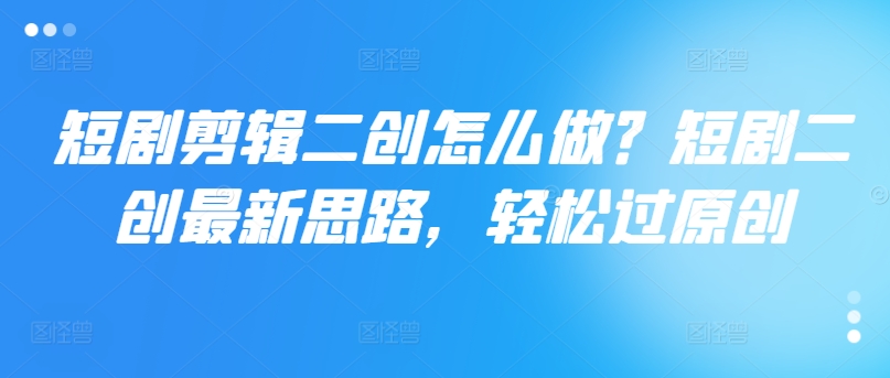 短剧剪辑二创怎么做？短剧二创最新思路，轻松过原创-葛仙仙资源库
