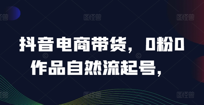 抖音电商带货，0粉0作品自然流起号，热销20多万人的抖音课程的经验分享-葛仙仙资源库