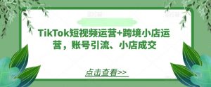 TikTok短视频运营+跨境小店运营,账号引流、小店成交-葛仙仙资源库