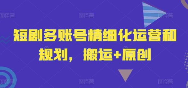 短剧多账号精细化运营和规划，搬运+原创-葛仙仙资源库
