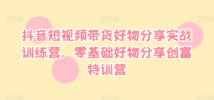 抖音短视频带货好物分享实战训练营，零基础好物分享创富特训营-葛仙仙资源库