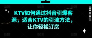 KTV抖音短视频营销，KTV如何通过抖音引爆客源，适合KTV的引流方法，让你轻松订房-葛仙仙资源库