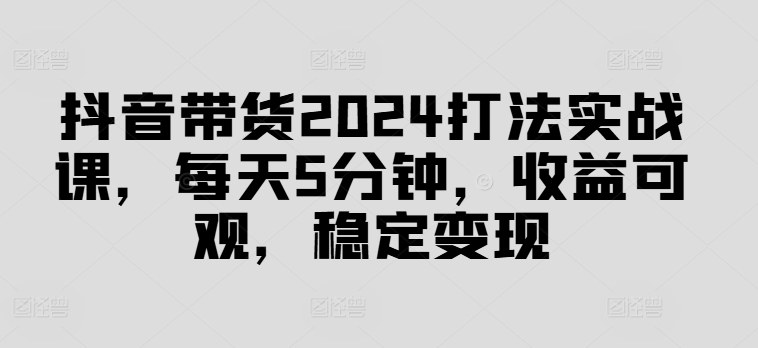 抖音带货2024打法实战课，每天5分钟，收益可观，稳定变现【揭秘】-葛仙仙资源库