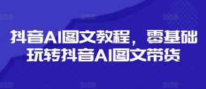 抖音AI图文教程,零基础玩转抖音AI图文带货-葛仙仙资源库