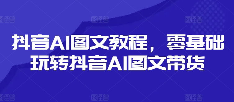 抖音AI图文教程，零基础玩转抖音AI图文带货-葛仙仙资源库