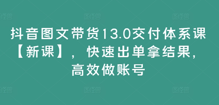 抖音图文带货13.0交付体系课【新课】，快速出单拿结果，高效做账号-葛仙仙资源库