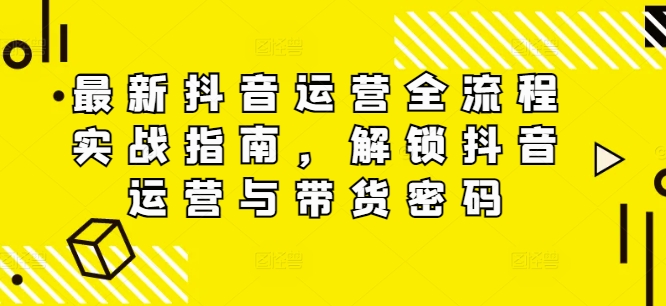 最新抖音运营全流程实战指南，解锁抖音运营与带货密码-葛仙仙资源库