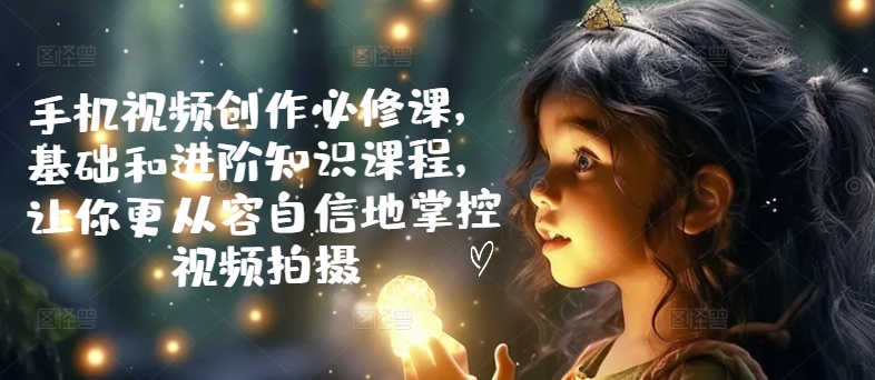 手机视频创作必修课，基础和进阶知识课程，让你更从容自信地掌控视频拍摄-葛仙仙资源库