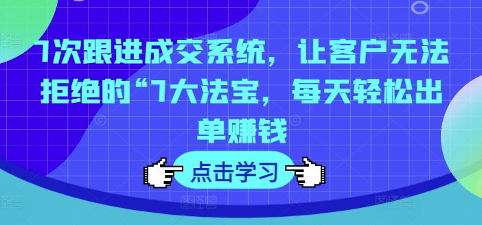 7次跟进成交系统，让客户无法拒绝的“7大法宝，每天轻松出单赚钱-葛仙仙资源库