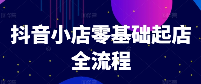 抖音小店零基础起店全流程，快速打造单品爆款技巧、商品卡引流模式与推流算法等-葛仙仙资源库