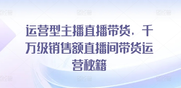 运营型主播直播带货，​千万级销售额直播间带货运营秘籍-葛仙仙资源库