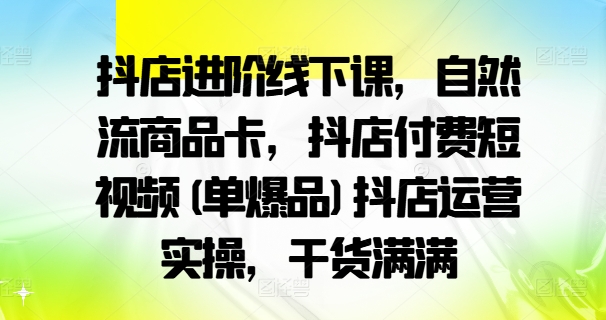 抖店进阶线下课，自然流商品卡，抖店付费短视频(单爆品)抖店运营实操，干货满满-葛仙仙资源库