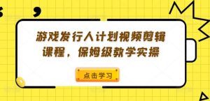 游戏发行人计划视频剪辑课程，保姆级教学实操-葛仙仙资源库