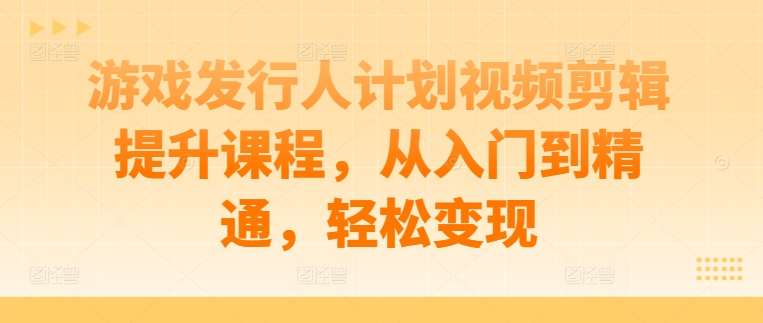 游戏发行人计划视频剪辑提升课程，从入门到精通，轻松变现-葛仙仙资源库