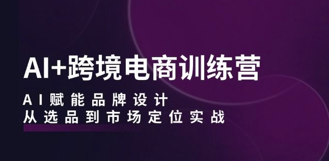 AI+跨境电商训练营：AI赋能品牌设计，从选品到市场定位实战-葛仙仙资源库