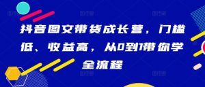 抖音图文带货成长营，门槛低、收益高，从0到1带你学全流程-葛仙仙资源库