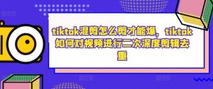 tiktok混剪怎么剪才能爆,tiktok如何对视频进行二次深度剪辑去重-葛仙仙资源库