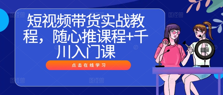 短视频带货实战教程，随心推课程+千川入门课-葛仙仙资源库