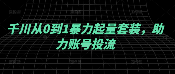 千川从0到1暴力起量套装，助力账号投流-葛仙仙资源库