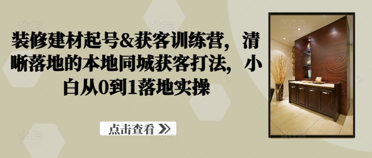 装修建材起号&获客训练营，​清晰落地的本地同城获客打法，小白从0到1落地实操-葛仙仙资源库