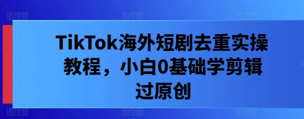 TikTok海外短剧去重实操教程，小白0基础学剪辑过原创-葛仙仙资源库