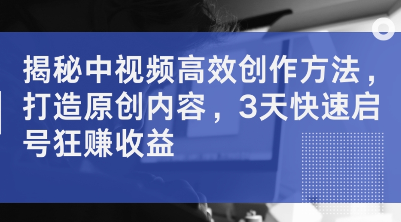 揭秘中视频高效创作方法，打造原创内容，3天快速启号狂赚收益-葛仙仙资源库