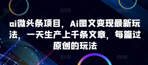 ai微头条项目，Ai图文变现最新玩法，一天生产上千条文章，每篇过原创的玩法-葛仙仙资源库
