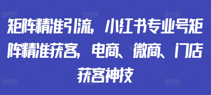 矩阵精准引流，小红书专业号矩阵精准获客，电商、微商、门店获客神技-葛仙仙资源库