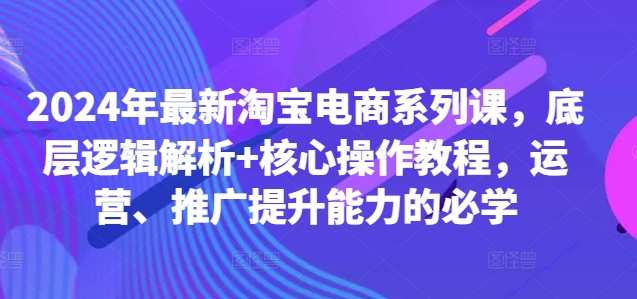 2024年最新淘宝电商系列课，底层逻辑解析+核心操作教程，运营、推广提升能力的必学-葛仙仙资源库