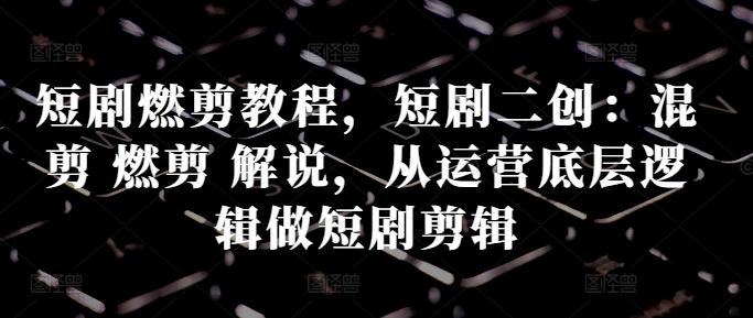 短剧燃剪教程，短剧二创：混剪 燃剪 解说，从运营底层逻辑做短剧剪辑-葛仙仙资源库