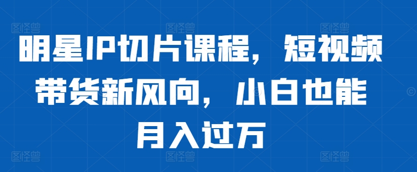 明星IP切片课程，短视频带货新风向，小白也能月入过万-葛仙仙资源库