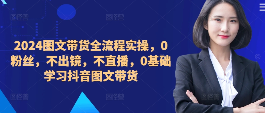 ​​​​​​2024图文带货全流程实操，0粉丝，不出镜，不直播，0基础学习抖音图文带货-葛仙仙资源库