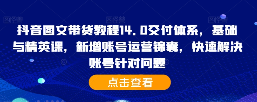 抖音图文带货教程14.0交付体系，基础与精英课，新增账号运营锦囊，快速解决账号针对问题-葛仙仙资源库