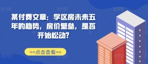 某付费文章:学区房未来五年的趋势,房价壁垒,是否开始松动?-葛仙仙资源库