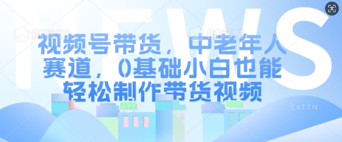 视频号带货，中老年人赛道，0基础小白也能轻松制作带货视频-葛仙仙资源库
