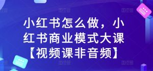 小红书怎么做，小红书商业模式大课【视频课非音频】-葛仙仙资源库