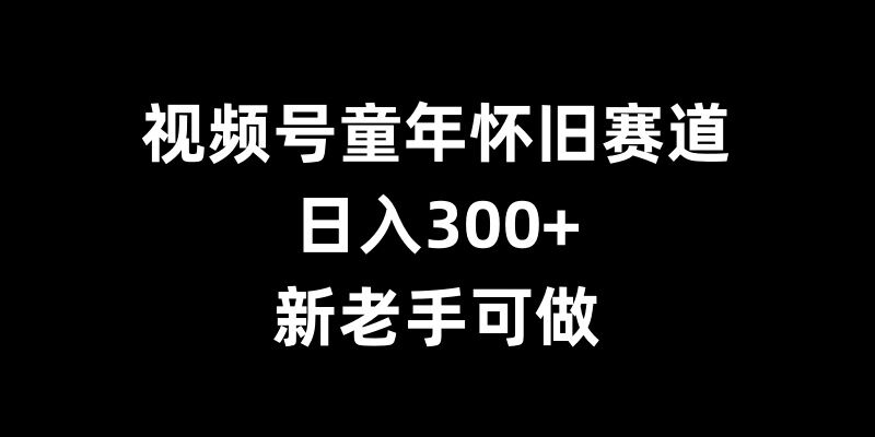 视频号童年怀旧赛道，日入300+，新老手可做【揭秘】-葛仙仙资源库