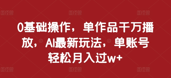 0基础操作，单作品千万播放，AI最新玩法，单账号轻松月入过w+【揭秘】-葛仙仙资源库