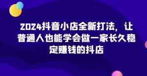 2024抖音小店全新打法，让普通人也能学会做一家长久稳定赚钱的抖店（更新）-葛仙仙资源库