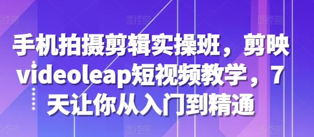 手机拍摄剪辑实操班，剪映videoleap短视频教学，7天让你从入门到精通-葛仙仙资源库