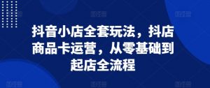 抖音小店全套玩法,抖店商品卡运营,从零基础到起店全流程-葛仙仙资源库