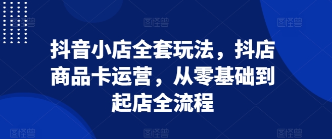 抖音小店全套玩法，抖店商品卡运营，从零基础到起店全流程-葛仙仙资源库
