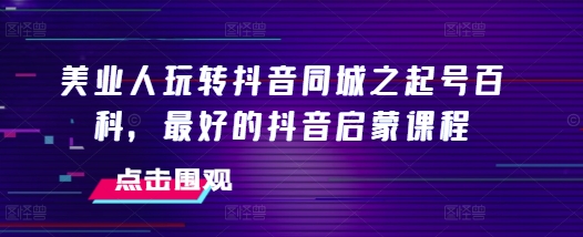 美业人玩转抖音同城之起号百科，最好的抖音启蒙课程-葛仙仙资源库