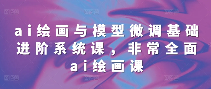 ai绘画与模型微调基础进阶系统课，非常全面ai绘画课(68节)-葛仙仙资源库
