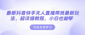 最新抖音快手无人直播带货玩法,超详细教程,小白也能学-葛仙仙资源库
