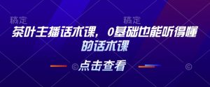 茶叶主播话术课,0基础也能听得懂的话术课-葛仙仙资源库