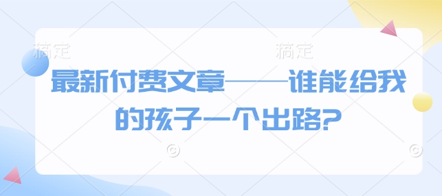 最新付费文章——谁能给我的孩子一个出路?-葛仙仙资源库